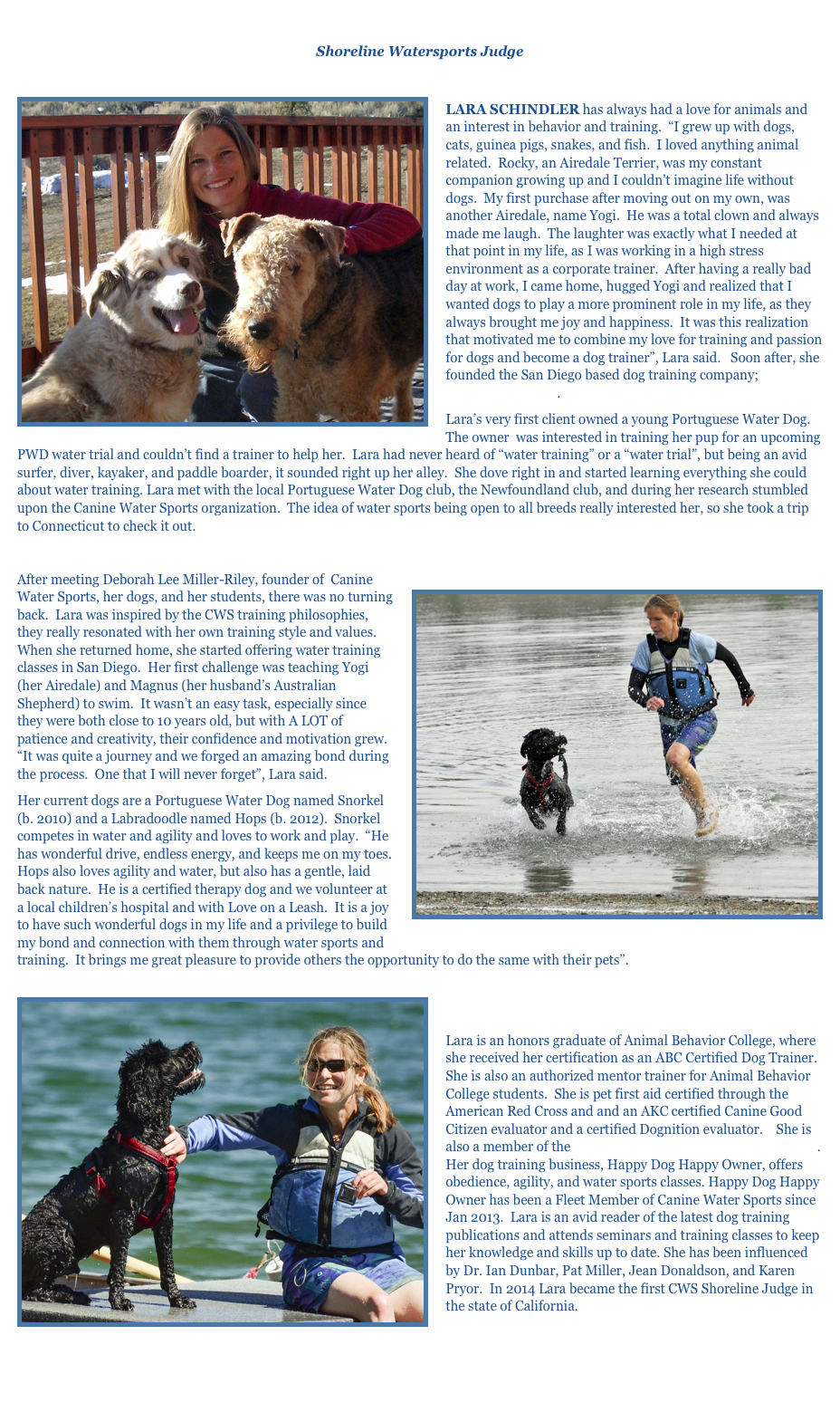 Lara Schindler
Shoreline Watersports Judge

￼
LARA SCHINDLER has always had a love for animals and an interest in behavior and training.  “I grew up with dogs, cats, guinea pigs, snakes, and fish.  I loved anything animal related.  Rocky, an Airedale Terrier, was my constant companion growing up and I couldn’t imagine life without dogs.  My first purchase after moving out on my own, was another Airedale, name Yogi.  He was a total clown and always made me laugh.  The laughter was exactly what I needed at that point in my life, as I was working in a high stress environment as a corporate trainer.  After having a really bad day at work, I came home, hugged Yogi and realized that I wanted dogs to play a more prominent role in my life, as they always brought me joy and happiness.  It was this realization that motivated me to combine my love for training and passion for dogs and become a dog trainer”, Lara said.   Soon after, she founded the San Diego based dog training company; Happy Dog Happy Owner.
Lara’s very first client owned a young Portuguese Water Dog.  The owner  was interested in training her pup for an upcoming PWD water trial and couldn’t find a trainer to help her.  Lara had never heard of “water training” or a “water trial”, but being an avid surfer, diver, kayaker, and paddle boarder, it sounded right up her alley.  She dove right in and started learning everything she could about water training. Lara met with the local Portuguese Water Dog club, the Newfoundland club, and during her research stumbled upon the Canine Water Sports organization.  The idea of water sports being open to all breeds really interested her, so she took a trip to Connecticut to check it out.

￼After meeting Deborah Lee Miller-Riley, founder of  Canine Water Sports, her dogs, and her students, there was no turning back.  Lara was inspired by the CWS training philosophies, they really resonated with her own training style and values.  When she returned home, she started offering water training classes in San Diego.  Her first challenge was teaching Yogi (her Airedale) and Magnus (her husband’s Australian Shepherd) to swim.  It wasn’t an easy task, especially since they were both close to 10 years old, but with A LOT of patience and creativity, their confidence and motivation grew.  “It was quite a journey and we forged an amazing bond during the process.  One that I will never forget”, Lara said.
Her current dogs are a Portuguese Water Dog named Snorkel (b. 2010) and a Labradoodle named Hops (b. 2012).  Snorkel competes in water and agility and loves to work and play.  “He has wonderful drive, endless energy, and keeps me on my toes.  Hops also loves agility and water, but also has a gentle, laid back nature.  He is a certified therapy dog and we volunteer at a local children’s hospital and with Love on a Leash.  It is a joy to have such wonderful dogs in my life and a privilege to build my bond and connection with them through water sports and training.  It brings me great pleasure to provide others the opportunity to do the same with their pets”.  
￼

Lara is an honors graduate of Animal Behavior College, where she received her certification as an ABC Certified Dog Trainer.  She is also an authorized mentor trainer for Animal Behavior College students.  She is pet first aid certified through the American Red Cross and and an AKC certified Canine Good Citizen evaluator and a certified Dognition evaluator.    She is also a member of the Association of Professional Dog Trainers.  Her dog training business, Happy Dog Happy Owner, offers obedience, agility, and water sports classes. Happy Dog Happy Owner has been a Fleet Member of Canine Water Sports since Jan 2013.  Lara is an avid reader of the latest dog training publications and attends seminars and training classes to keep her knowledge and skills up to date. She has been influenced by Dr. Ian Dunbar, Pat Miller, Jean Donaldson, and Karen Pryor.  In 2014 Lara became the first CWS Shoreline Judge in the state of California.



